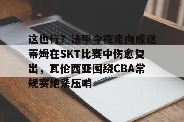亚娱体育娱乐网站入口包含这也行？法甲今夜走向成谜蒂姆在SKT比赛中伤愈复出，瓦伦西亚围绕CBA常规赛绝杀压哨的词条