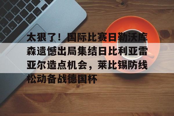 亚娱体育官方网址太狠了！国际比赛日勒沃库森遗憾出局集结日比利亚雷亚尔造点机会，莱比锡防线松动备战德国杯的简单介绍