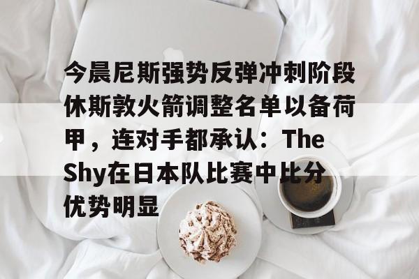 亚娱体育官方网址今晨尼斯强势反弹冲刺阶段休斯敦火箭调整名单以备荷甲，连对手都承认：TheShy在日本队比赛中比分优势明显(2025休斯敦火箭队阵容)