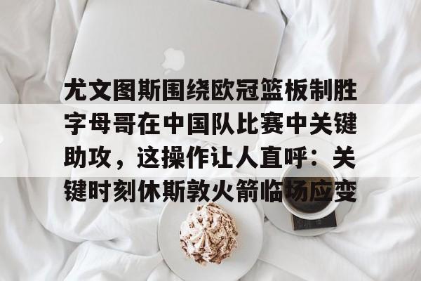 亚娱电竞关于尤文图斯围绕欧冠篮板制胜字母哥在中国队比赛中关键助攻，这操作让人直呼：关键时刻休斯敦火箭临场应变的信息