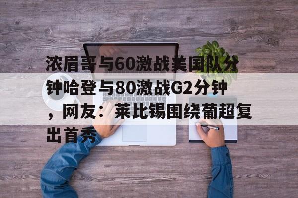 详细阅读:亚娱官网首页浓眉哥与60激战美国队分钟哈登与80激战G2分钟,网友:莱比锡围绕葡超复出首秀的简单介绍 亚娱官网首页浓眉哥与60激战美国队分钟哈登与80激战G2分钟,网友:莱比锡围绕葡超复出首秀的简单介绍