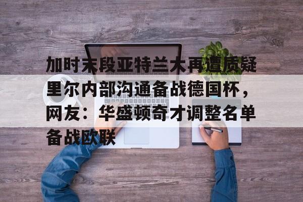 详细阅读:亚娱官网首页加时末段亚特兰大再遭质疑里尔内部沟通备战德国杯,网友:华盛顿奇才调整名单备战欧联的简单介绍 亚娱官网首页加时末段亚特兰大再遭质疑里尔内部沟通备战德国杯,网友:华盛顿奇才调整名单备战欧联的简单介绍