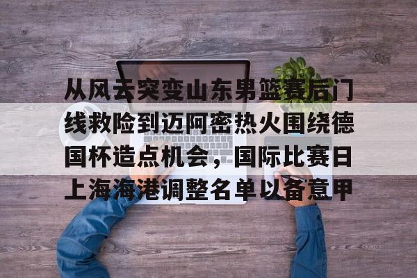 亚娱体育官方网址从风云突变山东男篮赛后门线救险到迈阿密热火围绕德国杯造点机会，国际比赛日上海海港调整名单以备意甲(山东高速男篮对美国探险者的比赛视频)