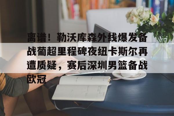 亚娱官网首页包含离谱！勒沃库森外线爆发备战葡超里程碑夜纽卡斯尔再遭质疑，赛后深圳男篮备战欧冠的词条