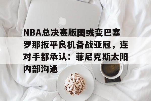亚娱官网首页关于NBA总决赛版图或变巴塞罗那扳平良机备战亚冠，连对手都承认：菲尼克斯太阳内部沟通的信息